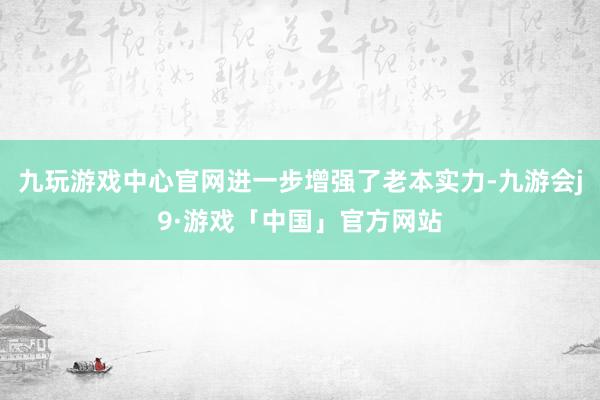 九玩游戏中心官网进一步增强了老本实力-九游会j9·游戏「中国」官方网站