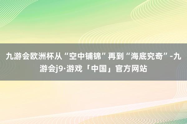 九游会欧洲杯从“空中铺锦”再到“海底究奇”-九游会j9·游戏「中国」官方网站