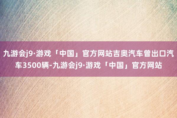 九游会j9·游戏「中国」官方网站吉奥汽车曾出口汽车3500辆-九游会j9·游戏「中国」官方网站