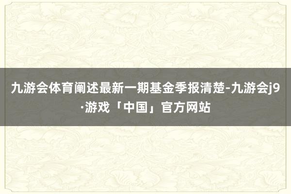 九游会体育阐述最新一期基金季报清楚-九游会j9·游戏「中国」官方网站