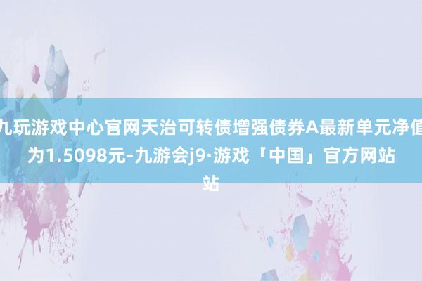 九玩游戏中心官网天治可转债增强债券A最新单元净值为1.5098元-九游会j9·游戏「中国」官方网站