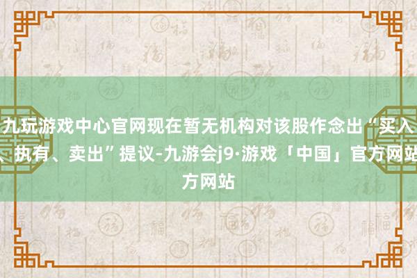 九玩游戏中心官网现在暂无机构对该股作念出“买入、执有、卖出”提议-九游会j9·游戏「中国」官方网站