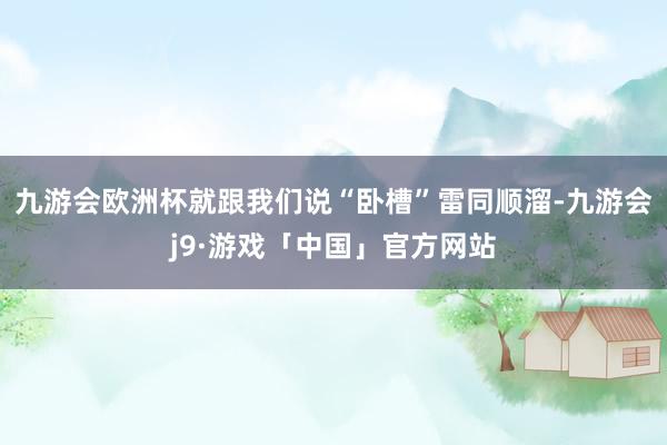 九游会欧洲杯就跟我们说“卧槽”雷同顺溜-九游会j9·游戏「中国」官方网站