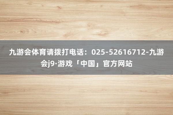 九游会体育请拨打电话：025-52616712-九游会j9·游戏「中国」官方网站