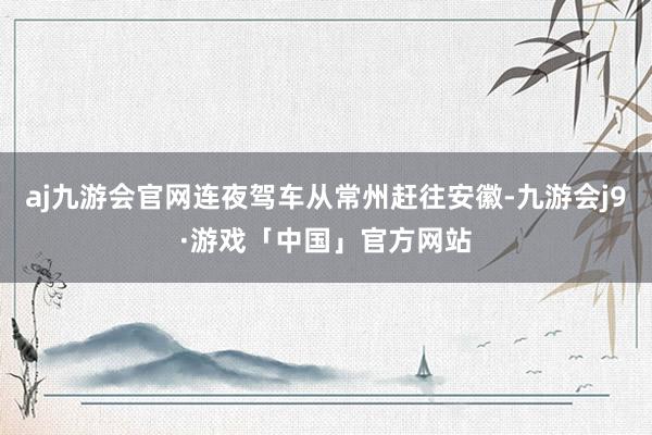 aj九游会官网连夜驾车从常州赶往安徽-九游会j9·游戏「中国」官方网站