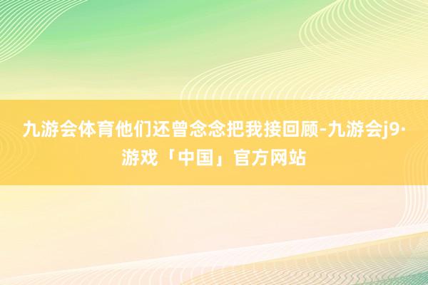 九游会体育他们还曾念念把我接回顾-九游会j9·游戏「中国」官方网站