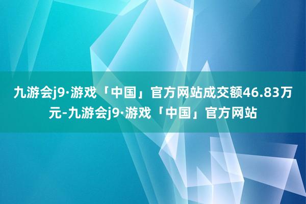 九游会j9·游戏「中国」官方网站成交额46.83万元-九游会j9·游戏「中国」官方网站