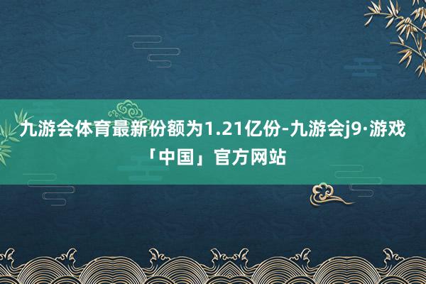 九游会体育最新份额为1.21亿份-九游会j9·游戏「中国」官方网站