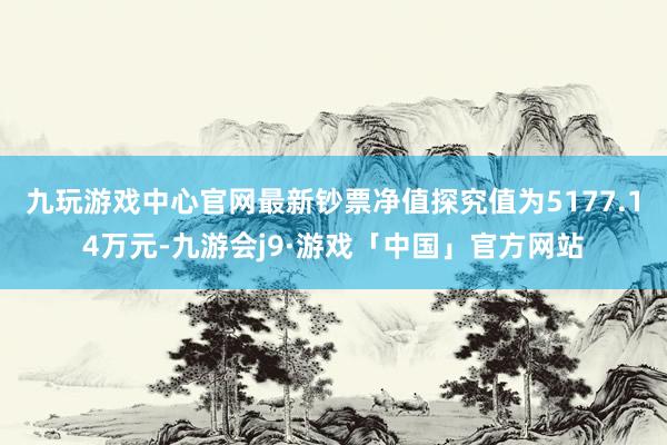 九玩游戏中心官网最新钞票净值探究值为5177.14万元-九游会j9·游戏「中国」官方网站