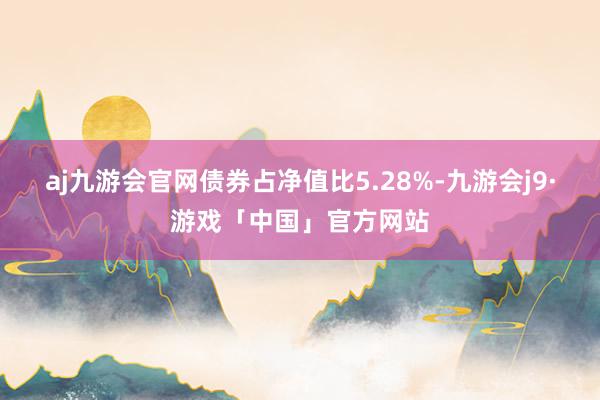 aj九游会官网债券占净值比5.28%-九游会j9·游戏「中国」官方网站