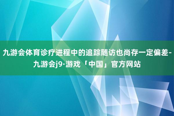 九游会体育诊疗进程中的追踪随访也尚存一定偏差-九游会j9·游戏「中国」官方网站