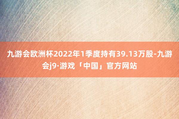 九游会欧洲杯2022年1季度持有39.13万股-九游会j9·游戏「中国」官方网站