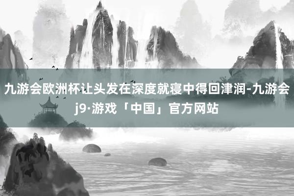 九游会欧洲杯让头发在深度就寝中得回津润-九游会j9·游戏「中国」官方网站