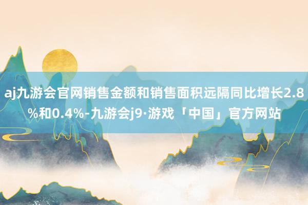 aj九游会官网销售金额和销售面积远隔同比增长2.8%和0.4%-九游会j9·游戏「中国」官方网站