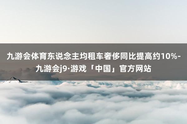 九游会体育东说念主均租车奢侈同比提高约10%-九游会j9·游戏「中国」官方网站