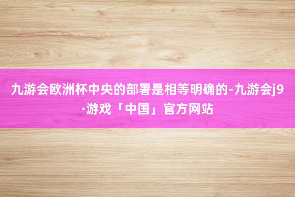 九游会欧洲杯中央的部署是相等明确的-九游会j9·游戏「中国」官方网站