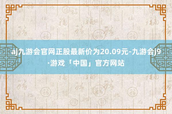 aj九游会官网正股最新价为20.09元-九游会j9·游戏「中国」官方网站