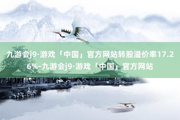 九游会j9·游戏「中国」官方网站转股溢价率17.26%-九游会j9·游戏「中国」官方网站