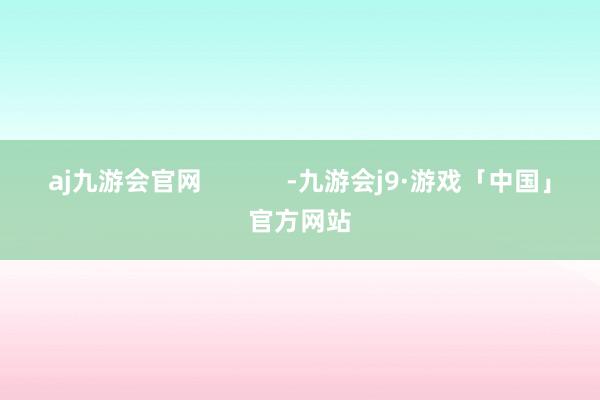 aj九游会官网            -九游会j9·游戏「中国」官方网站