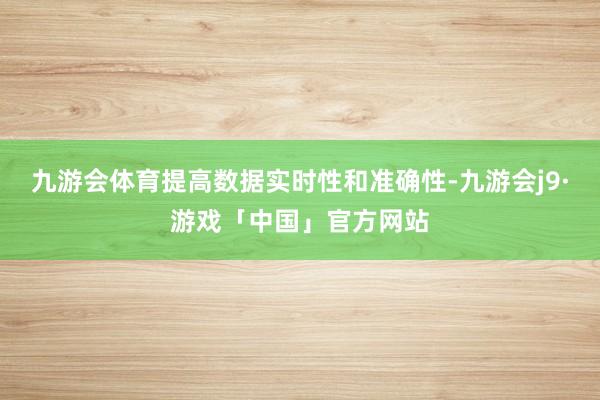 九游会体育提高数据实时性和准确性-九游会j9·游戏「中国」官方网站