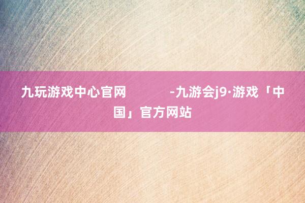 九玩游戏中心官网            -九游会j9·游戏「中国」官方网站