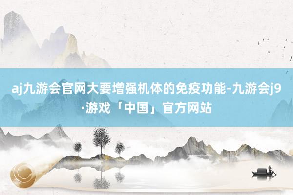 aj九游会官网大要增强机体的免疫功能-九游会j9·游戏「中国」官方网站