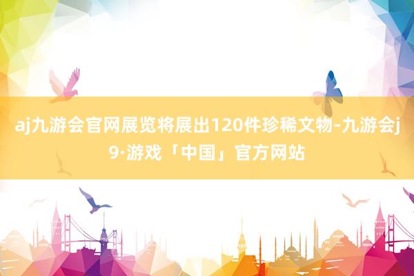 aj九游会官网展览将展出120件珍稀文物-九游会j9·游戏「中国」官方网站