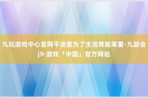 九玩游戏中心官网平淡里为了生活奔跑笨重-九游会j9·游戏「中国」官方网站